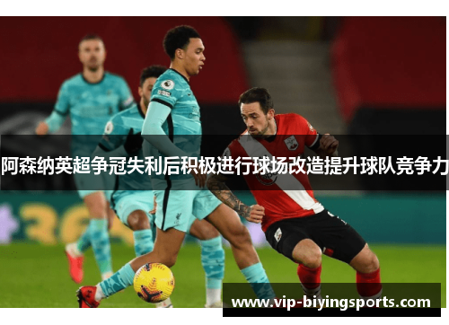 阿森纳英超争冠失利后积极进行球场改造提升球队竞争力